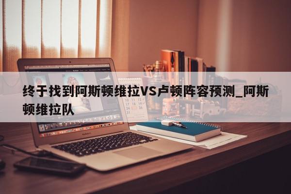 终于找到阿斯顿维拉VS卢顿阵容预测_阿斯顿维拉队