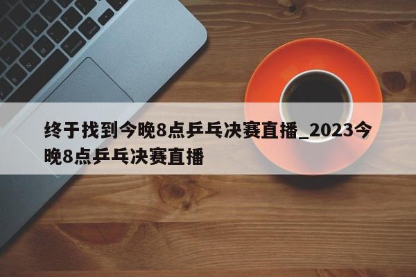 终于找到今晚8点乒乓决赛直播_2023今晚8点乒乓决赛直播