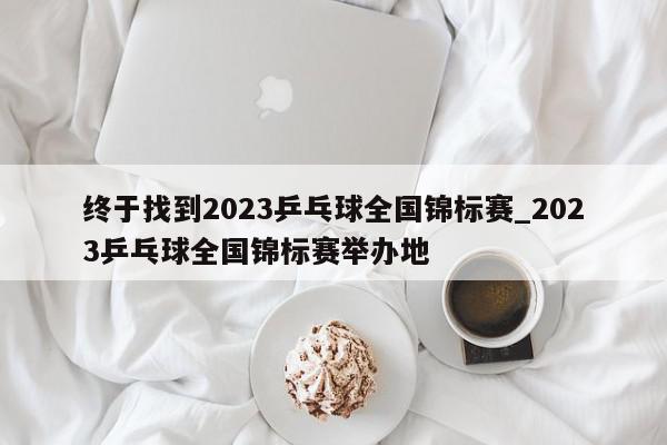 终于找到2023乒乓球全国锦标赛_2023乒乓球全国锦标赛举办地