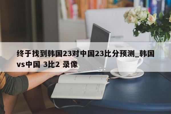 终于找到韩国23对中国23比分预测_韩国vs中国 3比2 录像