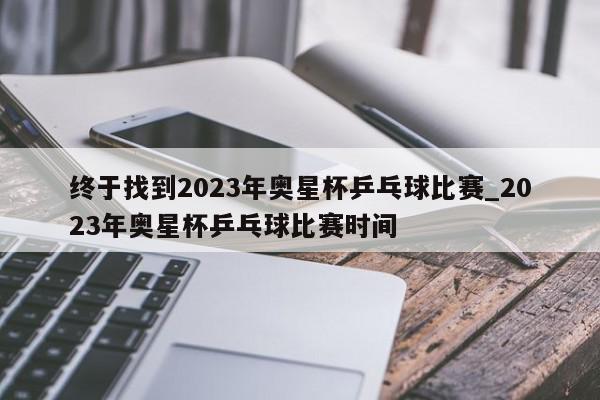 终于找到2023年奥星杯乒乓球比赛_2023年奥星杯乒乓球比赛时间