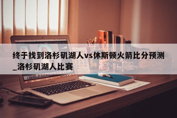 终于找到洛杉矶湖人vs休斯顿火箭比分预测_洛杉矶湖人比赛