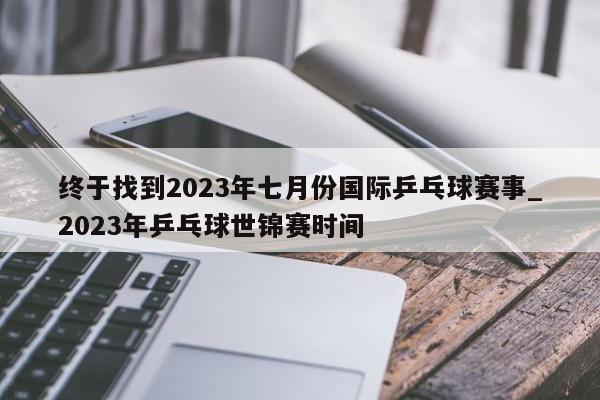 终于找到2023年七月份国际乒乓球赛事_2023年乒乓球世锦赛时间