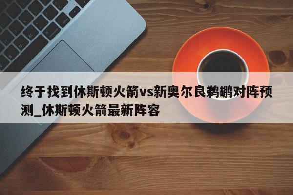 终于找到休斯顿火箭vs新奥尔良鹈鹕对阵预测_休斯顿火箭最新阵容