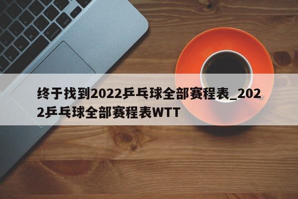 终于找到2022乒乓球全部赛程表_2022乒乓球全部赛程表WTT