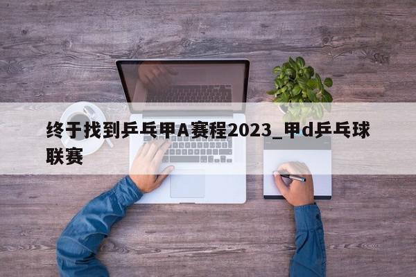 终于找到乒乓甲A赛程2023_甲d乒乓球联赛