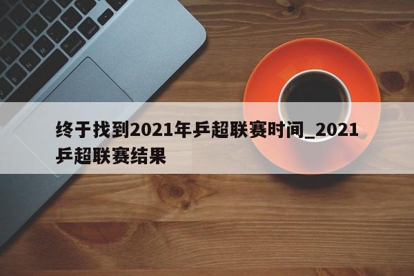 终于找到2021年乒超联赛时间_2021乒超联赛结果