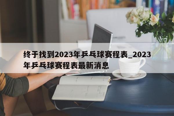 终于找到2023年乒乓球赛程表_2023年乒乓球赛程表最新消息