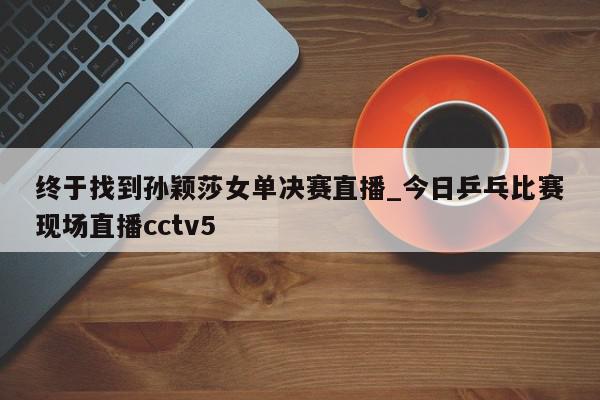 终于找到孙颖莎女单决赛直播_今日乒乓比赛现场直播cctv5