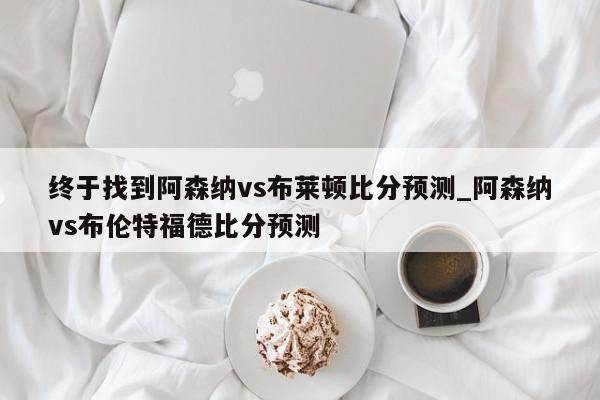 终于找到阿森纳vs布莱顿比分预测_阿森纳vs布伦特福德比分预测