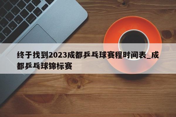 终于找到2023成都乒乓球赛程时间表_成都乒乓球锦标赛