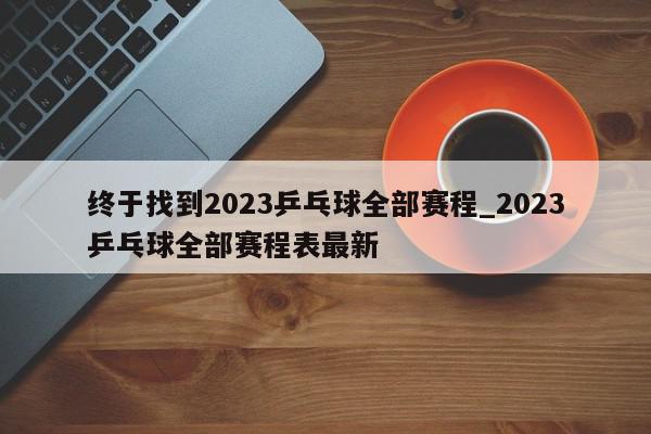 终于找到2023乒乓球全部赛程_2023乒乓球全部赛程表最新