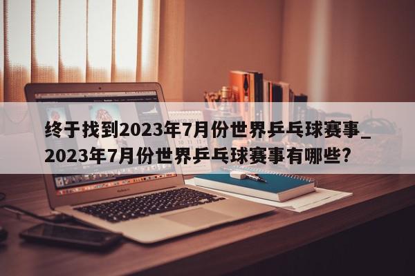 终于找到2023年7月份世界乒乓球赛事_2023年7月份世界乒乓球赛事有哪些?