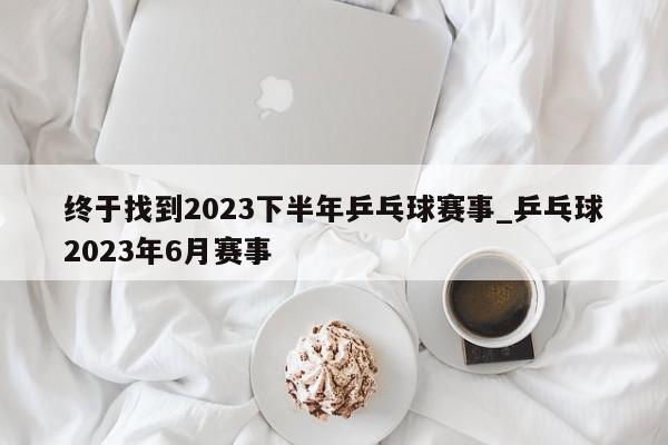 终于找到2023下半年乒乓球赛事_乒乓球2023年6月赛事