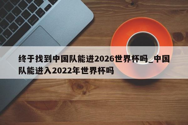 终于找到中国队能进2026世界杯吗_中国队能进入2022年世界杯吗