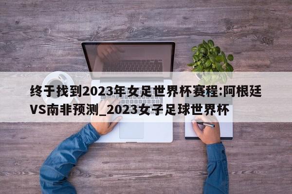 终于找到2023年女足世界杯赛程:阿根廷VS南非预测_2023女子足球世界杯