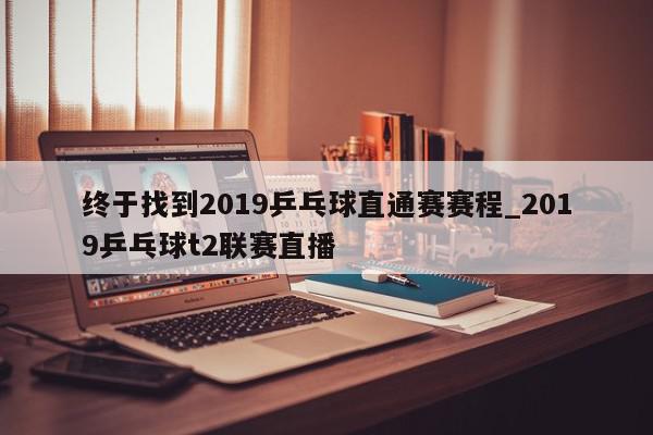 终于找到2019乒乓球直通赛赛程_2019乒乓球t2联赛直播