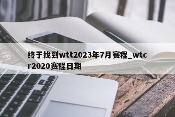 终于找到wtt2023年7月赛程_wtcr2020赛程日期