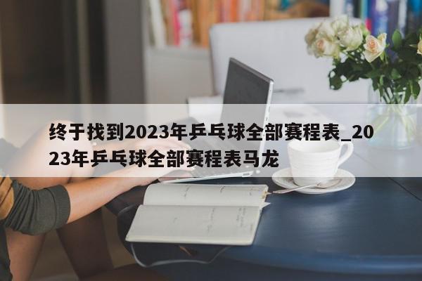 终于找到2023年乒乓球全部赛程表_2023年乒乓球全部赛程表马龙