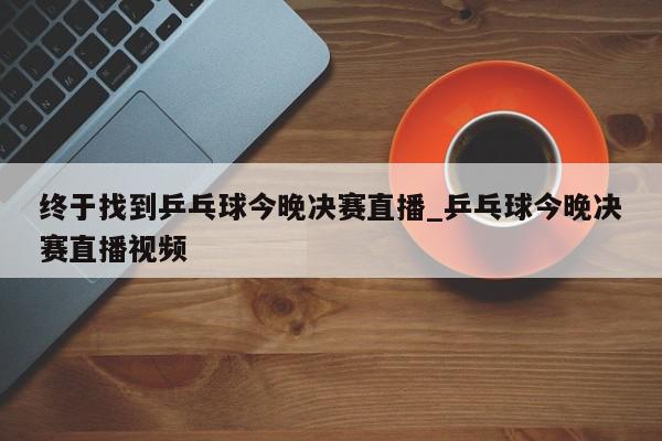 终于找到乒乓球今晚决赛直播_乒乓球今晚决赛直播视频