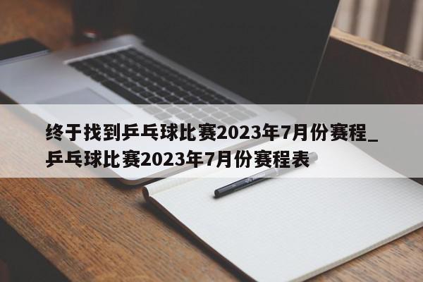 终于找到乒乓球比赛2023年7月份赛程_乒乓球比赛2023年7月份赛程表