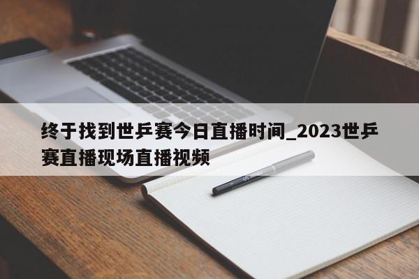 终于找到世乒赛今日直播时间_2023世乒赛直播现场直播视频