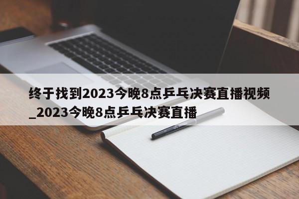 终于找到2023今晚8点乒乓决赛直播视频_2023今晚8点乒乓决赛直播