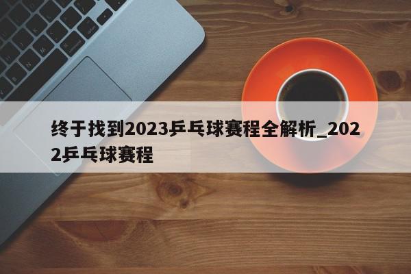 终于找到2023乒乓球赛程全解析_2022乒乓球赛程