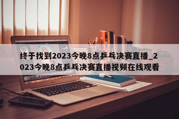 终于找到2023今晚8点乒乓决赛直播_2023今晚8点乒乓决赛直播视频在线观看