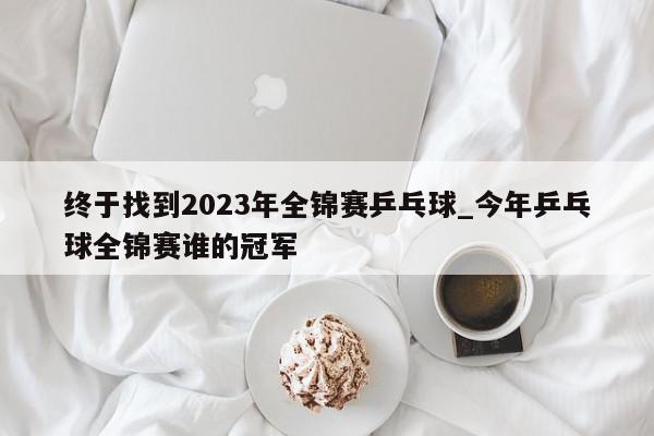 终于找到2023年全锦赛乒乓球_今年乒乓球全锦赛谁的冠军