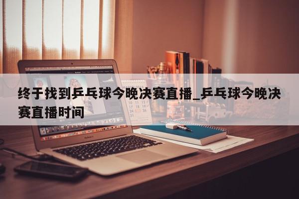 终于找到乒乓球今晚决赛直播_乒乓球今晚决赛直播时间