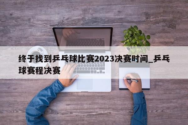 终于找到乒乓球比赛2023决赛时间_乒乓球赛程决赛