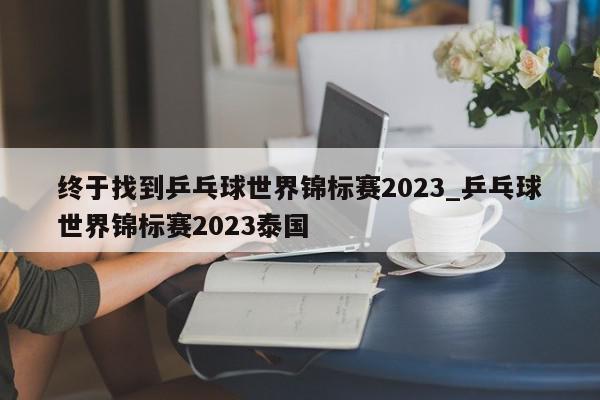 终于找到乒乓球世界锦标赛2023_乒乓球世界锦标赛2023泰国