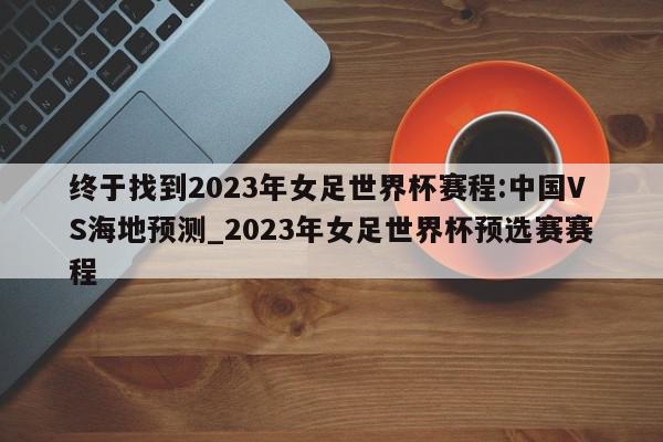 终于找到2023年女足世界杯赛程:中国VS海地预测_2023年女足世界杯预选赛赛程