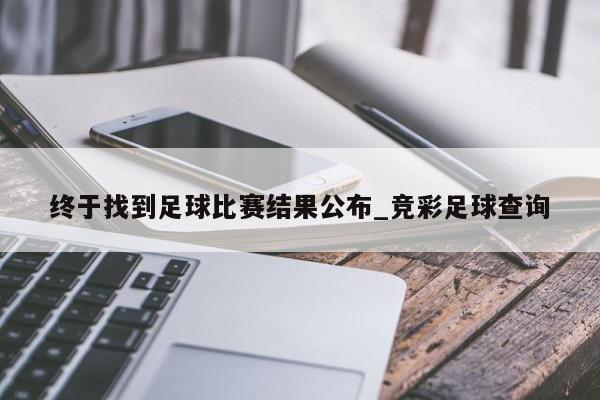 终于找到足球比赛结果公布_竞彩足球查询