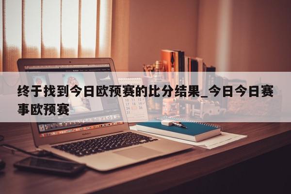 终于找到今日欧预赛的比分结果_今日今日赛事欧预赛