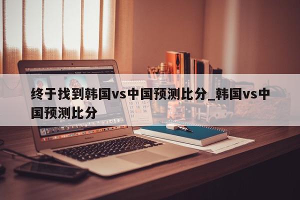 终于找到韩国vs中国预测比分_韩国vs中国预测比分