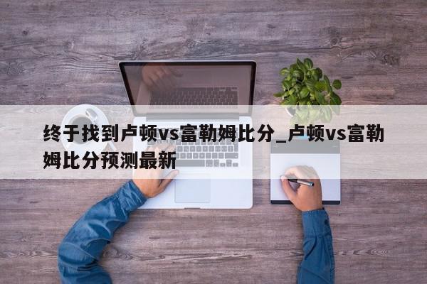 终于找到卢顿vs富勒姆比分_卢顿vs富勒姆比分预测最新