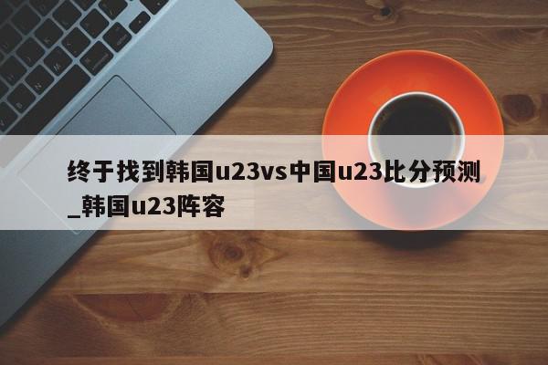 终于找到韩国u23vs中国u23比分预测_韩国u23阵容