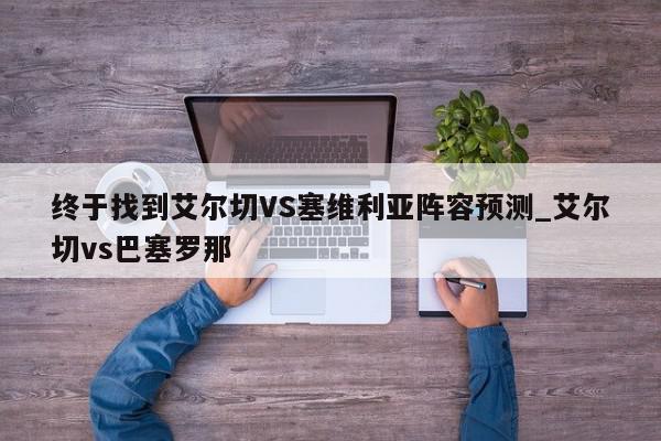 终于找到艾尔切VS塞维利亚阵容预测_艾尔切vs巴塞罗那