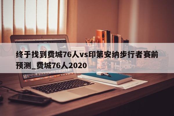 终于找到费城76人vs印第安纳步行者赛前预测_费城76人2020