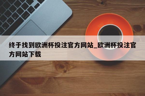 终于找到欧洲杯投注官方网站_欧洲杯投注官方网站下载