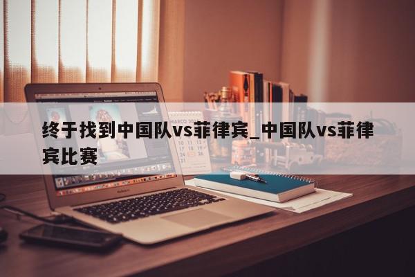 终于找到中国队vs菲律宾_中国队vs菲律宾比赛