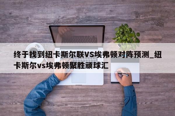 终于找到纽卡斯尔联VS埃弗顿对阵预测_纽卡斯尔vs埃弗顿聚胜顽球汇