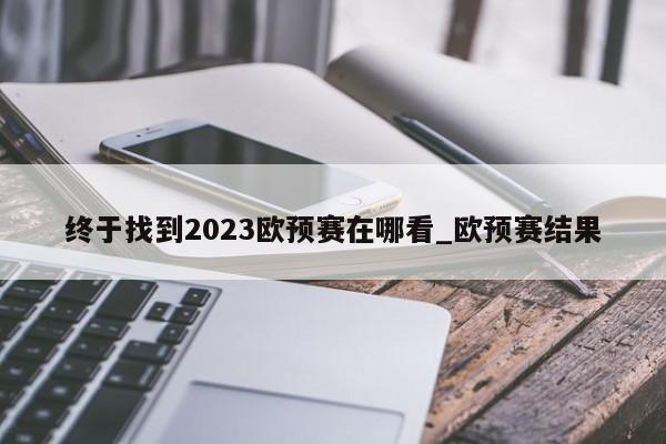 终于找到2023欧预赛在哪看_欧预赛结果