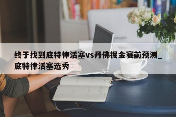 终于找到底特律活塞vs丹佛掘金赛前预测_底特律活塞选秀