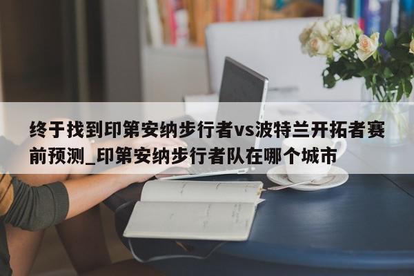 终于找到印第安纳步行者vs波特兰开拓者赛前预测_印第安纳步行者队在哪个城市