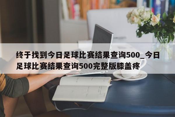 终于找到今日足球比赛结果查询500_今日足球比赛结果查询500完整版膝盖疼