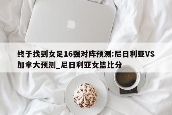 终于找到女足16强对阵预测:尼日利亚VS加拿大预测_尼日利亚女篮比分