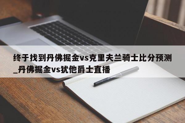 终于找到丹佛掘金vs克里夫兰骑士比分预测_丹佛掘金vs犹他爵士直播